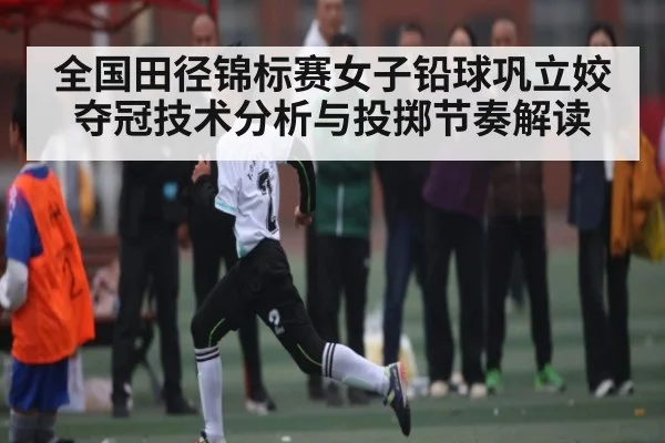 全国田径锦标赛女子铅球巩立姣夺冠技术分析与投掷节奏解读