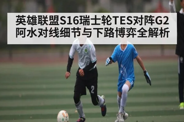 英雄联盟S16瑞士轮TES对阵G2阿水对线细节与下路博弈全解析