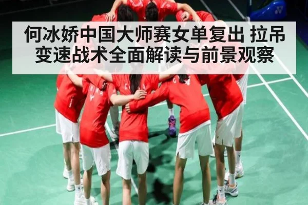 何冰娇中国大师赛女单复出 拉吊变速战术全面解读与前景观察