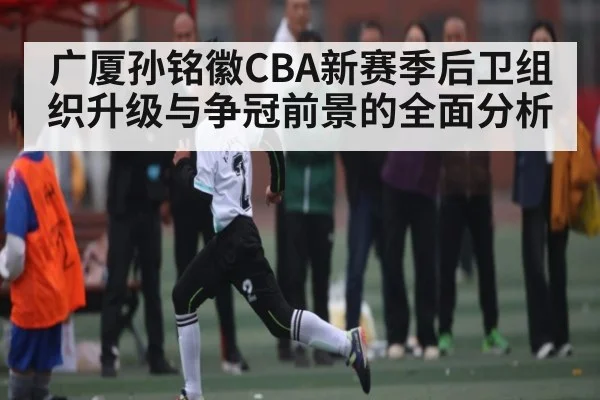 广厦孙铭徽CBA新赛季后卫组织升级与争冠前景的全面分析